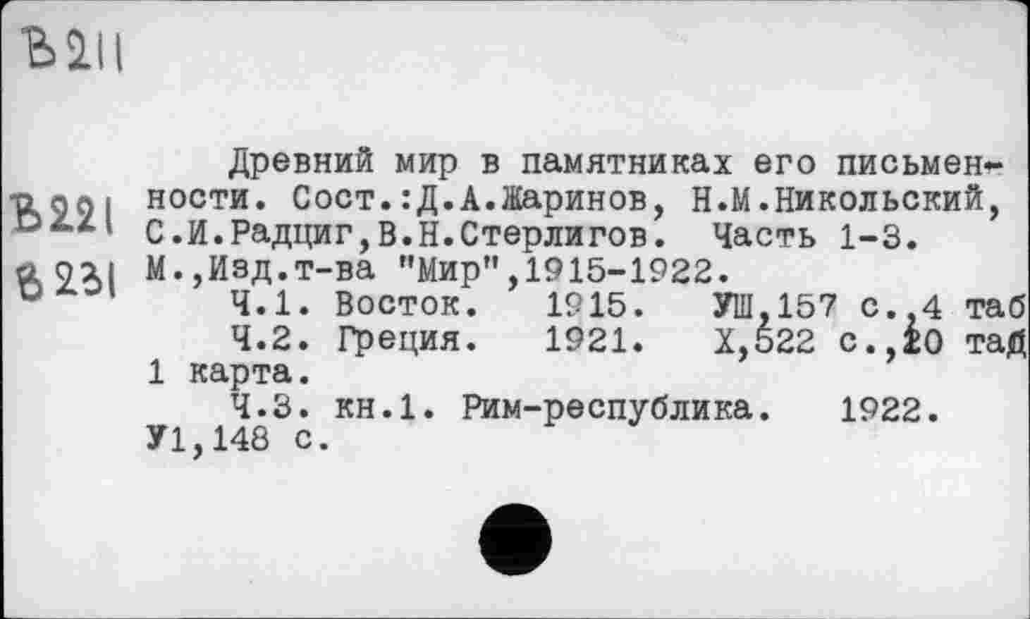 ﻿Mil
Древний мир в памятниках его письмен* -о go і ности. Сост.:Д.А.Жаринов, Н.М.Никольский, С.И.Радциг,В.Н.Стерлигов. Часть 1-3.
й QXI М.,Изд.т-ва "Мир”,1915-1922.
и	4.1. Восток. 1915.	УШ,157 с.,4 таб
4.2.	Греция. 1921.	Х,522 с.,ІО таД
1 карта.
4.3.	кн.1. Рим-республика. 1922.
У1,148 с.